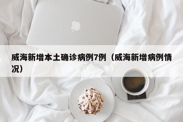 威海新增本土确诊病例7例（威海新增病例情况）