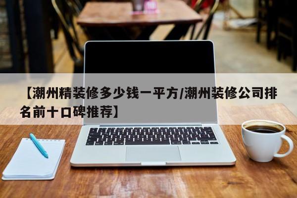 【潮州精装修多少钱一平方/潮州装修公司排名前十口碑推荐】