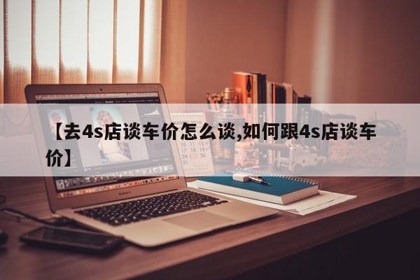 【去4s店谈车价怎么谈,如何跟4s店谈车价】