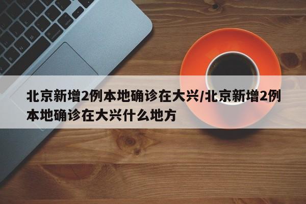 北京新增2例本地确诊在大兴/北京新增2例本地确诊在大兴什么地方
