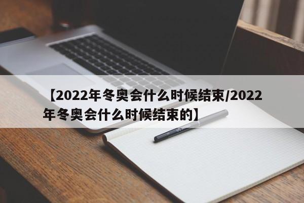【2022年冬奥会什么时候结束/2022年冬奥会什么时候结束的】