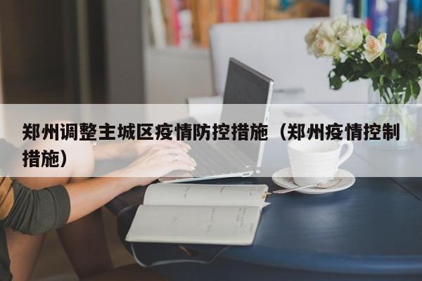 郑州调整主城区疫情防控措施（郑州疫情控制措施）