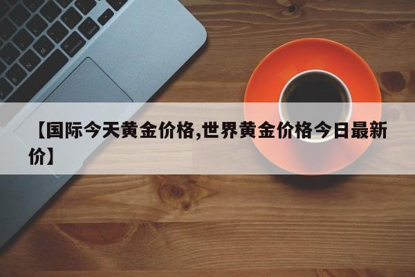 【国际今天黄金价格,世界黄金价格今日最新价】