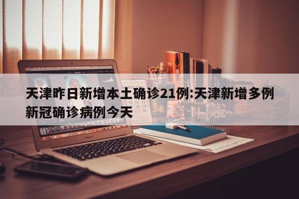 天津昨日新增本土确诊21例:天津新增多例新冠确诊病例今天
