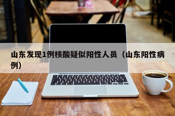山东发现1例核酸疑似阳性人员(山东阳性病例)