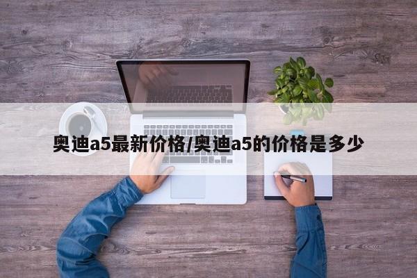 奥迪a5最新价格/奥迪a5的价格是多少