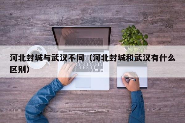 河北封城与武汉不同(河北封城和武汉有什么区别)