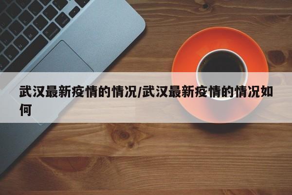 武汉最新疫情的情况/武汉最新疫情的情况如何