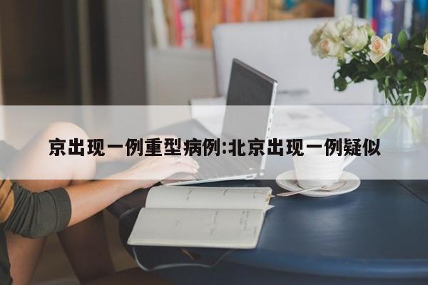 京出现一例重型病例:北京出现一例疑似