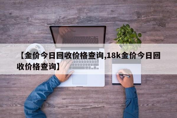 【金价今日回收价格查询,18k金价今日回收价格查询】
