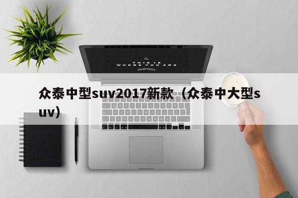 众泰中型suv2017新款(众泰中大型suv)