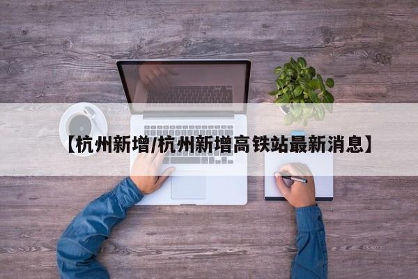 【杭州新增/杭州新增高铁站最新消息】