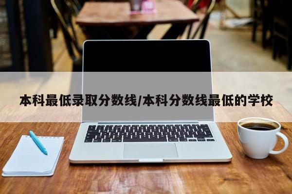 本科最低录取分数线/本科分数线最低的学校