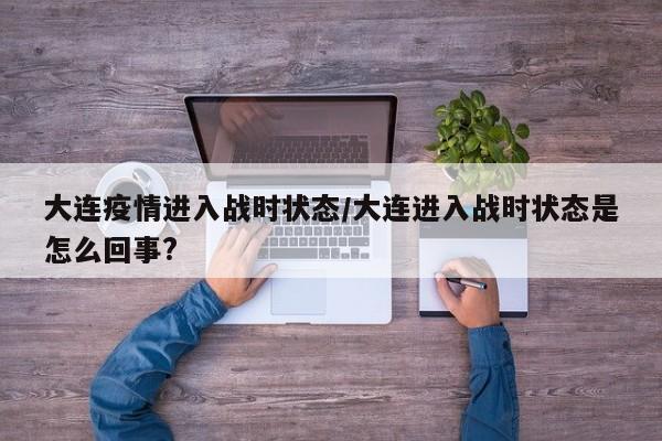 大连疫情进入战时状态/大连进入战时状态是怎么回事?