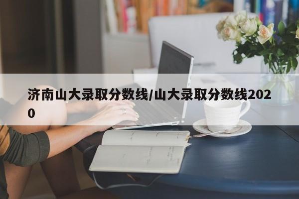 济南山大录取分数线/山大录取分数线2020