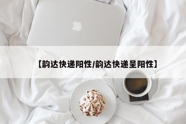 【韵达快递阳性/韵达快递呈阳性】
