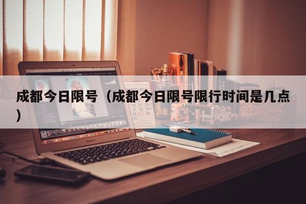 成都今日限号(成都今日限号限行时间是几点)