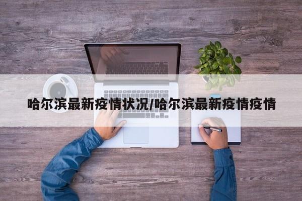 哈尔滨最新疫情状况/哈尔滨最新疫情疫情