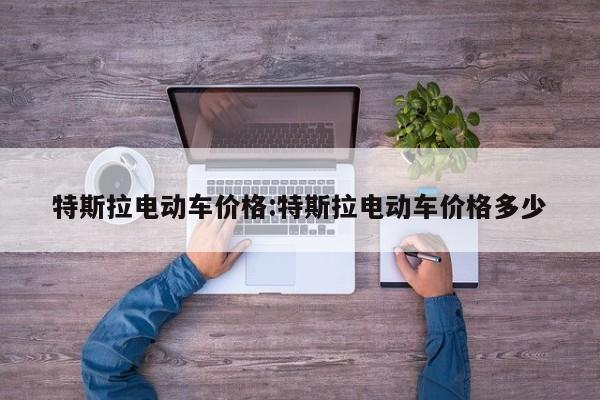 特斯拉电动车价格:特斯拉电动车价格多少