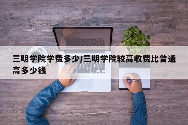三明学院学费多少/三明学院较高收费比普通高多少钱