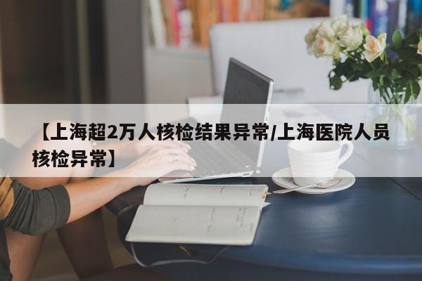 【上海超2万人核检结果异常/上海医院人员核检异常】