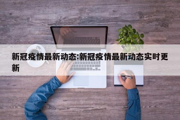 新冠疫情最新动态:新冠疫情最新动态实时更新