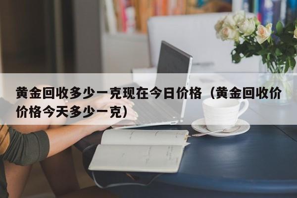 黄金回收多少一克现在今日价格(黄金回收价价格今天多少一克)