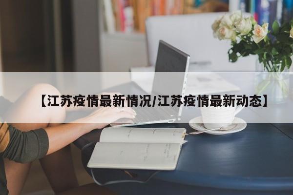 【江苏疫情最新情况/江苏疫情最新动态】