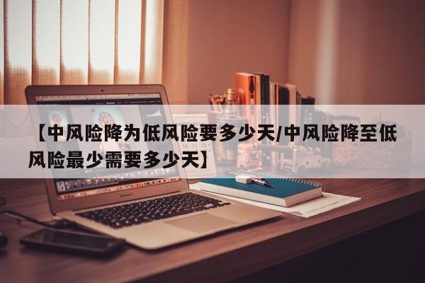【中风险降为低风险要多少天/中风险降至低风险最少需要多少天】