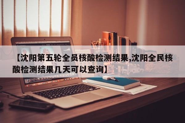 【沈阳第五轮全员核酸检测结果,沈阳全民核酸检测结果几天可以查询】