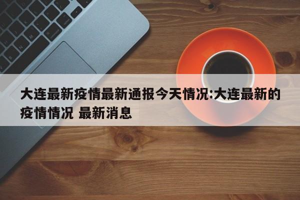 大连最新疫情最新通报今天情况:大连最新的疫情情况 最新消息