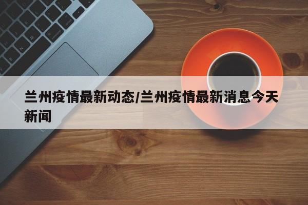 兰州疫情最新动态/兰州疫情最新消息今天 新闻