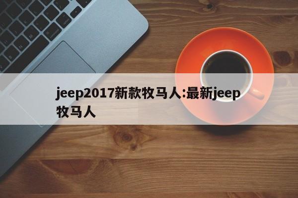 jeep2017新款牧马人:最新jeep牧马人