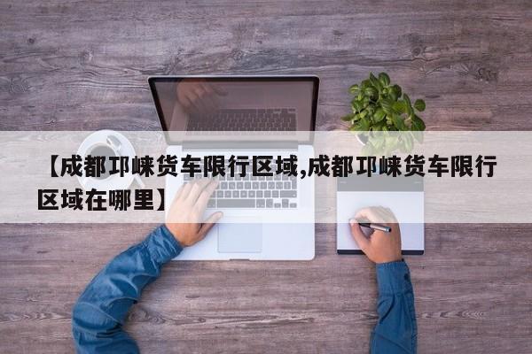 【成都邛崃货车限行区域,成都邛崃货车限行区域在哪里】