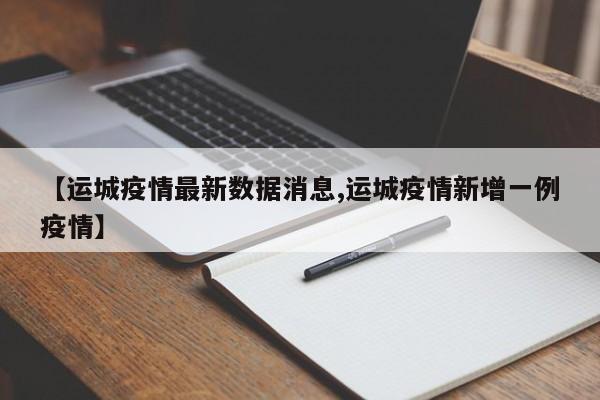 【运城疫情最新数据消息,运城疫情新增一例疫情】