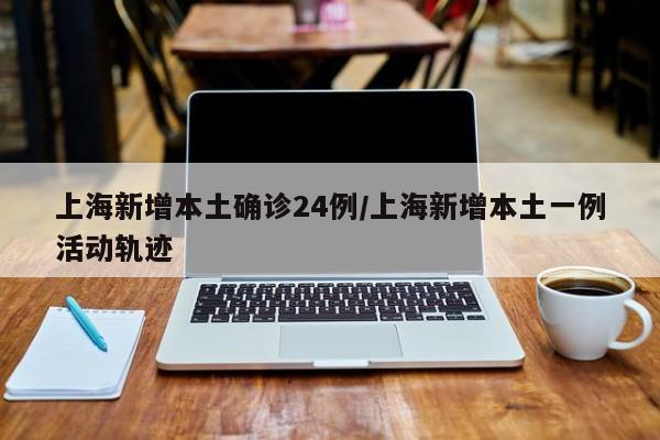 上海新增本土确诊24例/上海新增本土一例活动轨迹