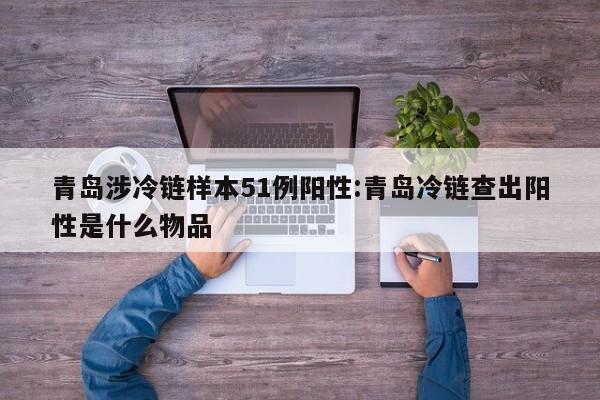 青岛涉冷链样本51例阳性:青岛冷链查出阳性是什么物品