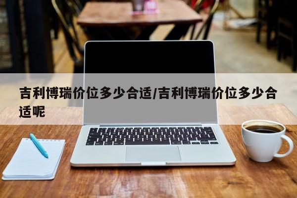 吉利博瑞价位多少合适/吉利博瑞价位多少合适呢