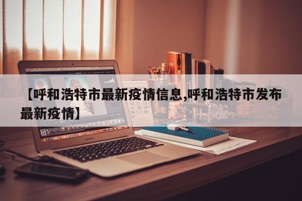 【呼和浩特市最新疫情信息,呼和浩特市发布最新疫情】