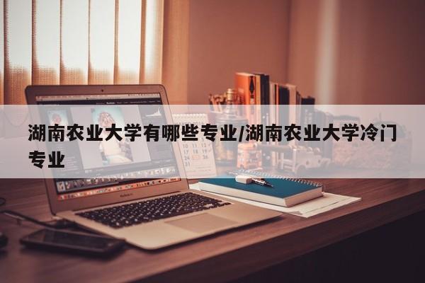 湖南农业大学有哪些专业/湖南农业大学冷门专业