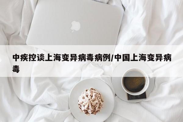 中疾控谈上海变异病毒病例/中国上海变异病毒