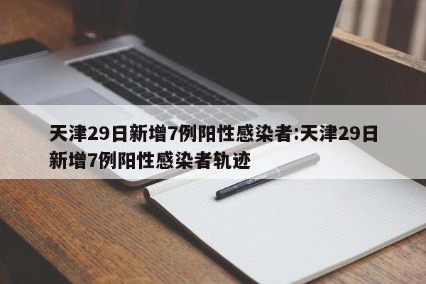 天津29日新增7例阳性感染者:天津29日新增7例阳性感染者轨迹