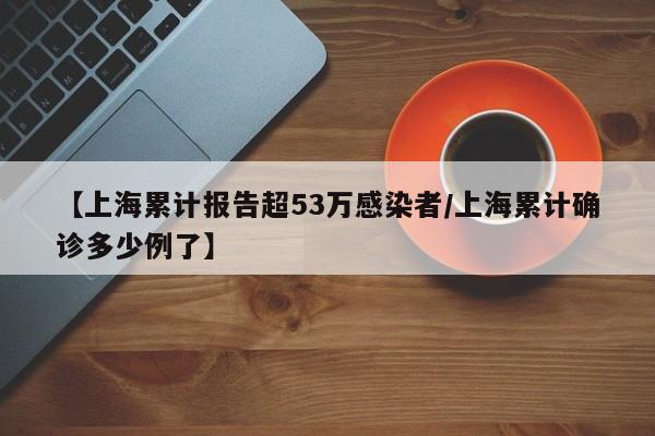【上海累计报告超53万感染者/上海累计确诊多少例了】